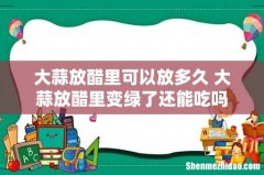 大蒜放醋里可以放多久 大蒜放醋里变绿了还能吃吗