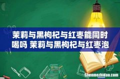 茉莉与黑枸杞与红枣能同时喝吗 茉莉与黑枸杞与红枣泡水喝有什么功效