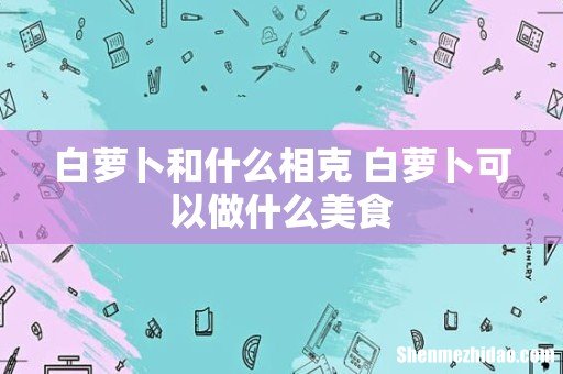 白萝卜和什么相克 白萝卜可以做什么美食