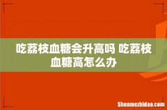 吃荔枝血糖会升高吗 吃荔枝血糖高怎么办