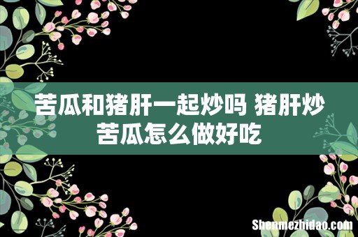 苦瓜和猪肝一起炒吗 猪肝炒苦瓜怎么做好吃
