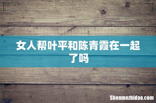 女人帮叶平和陈青霞在一起了吗