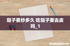 茄子要炒多久 吃茄子要去皮吗_1