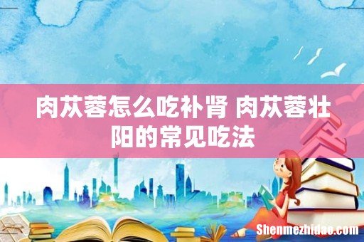 肉苁蓉怎么吃补肾 肉苁蓉壮阳的常见吃法