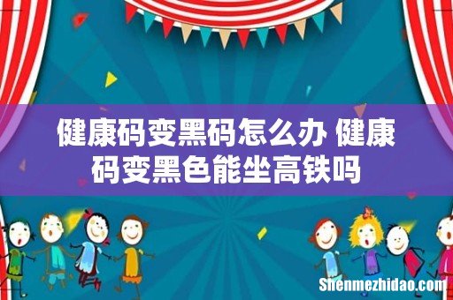 健康码变黑码怎么办 健康码变黑色能坐高铁吗