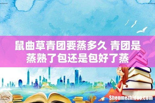 鼠曲草青团要蒸多久 青团是蒸熟了包还是包好了蒸