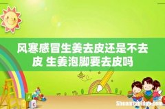 风寒感冒生姜去皮还是不去皮 生姜泡脚要去皮吗