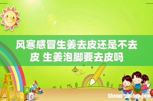风寒感冒生姜去皮还是不去皮 生姜泡脚要去皮吗