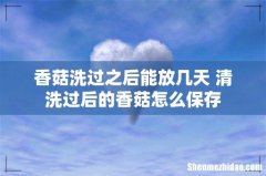 香菇洗过之后能放几天 清洗过后的香菇怎么保存