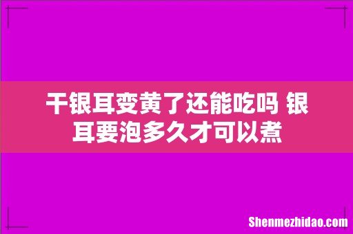 干银耳变黄了还能吃吗 银耳要泡多久才可以煮
