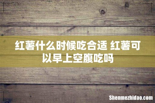 红薯什么时候吃合适 红薯可以早上空腹吃吗