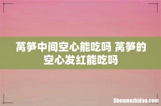 莴笋中间空心能吃吗 莴笋的空心发红能吃吗