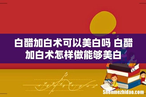 白醋加白术可以美白吗 白醋加白术怎样做能够美白
