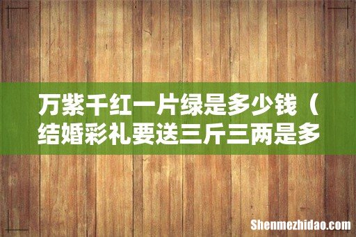 结婚彩礼要送三斤三两是多少钱 万紫千红一片绿是多少钱
