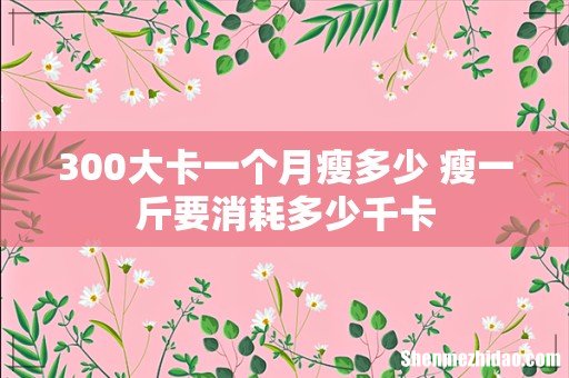 300大卡一个月瘦多少 瘦一斤要消耗多少千卡