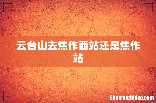 云台山去焦作西站还是焦作站