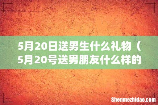 5月20日送男生什么礼物(5月20号送男朋友什么样的花)