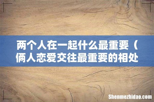 俩人恋爱交往最重要的相处原则 两个人在一起什么最重要