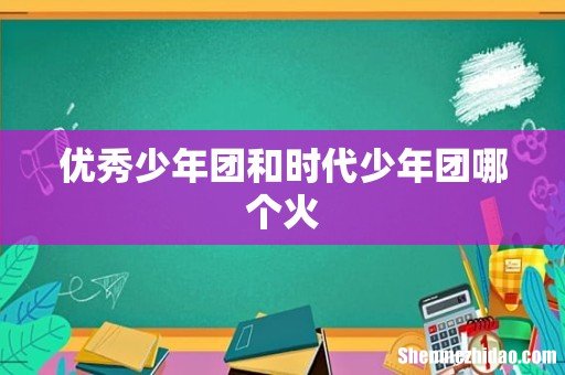 优秀少年团和时代少年团哪个火