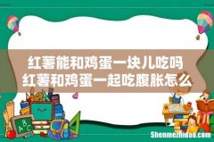 红薯能和鸡蛋一块儿吃吗 红薯和鸡蛋一起吃腹胀怎么办