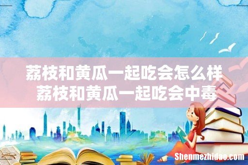 荔枝和黄瓜一起吃会怎么样 荔枝和黄瓜一起吃会中毒吗