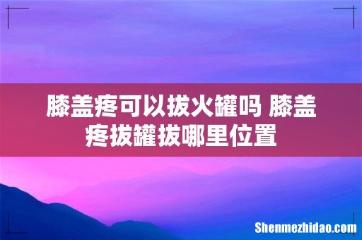 膝盖疼可以拔火罐吗 膝盖疼拔罐拔哪里位置