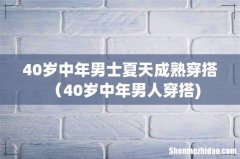 40岁中年男士夏天成熟穿搭（40岁中年男人穿搭)