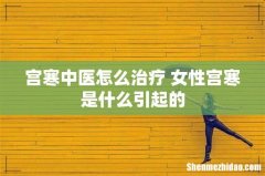 宫寒中医怎么治疗 女性宫寒是什么引起的