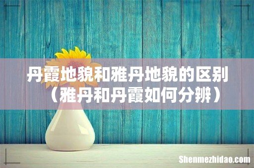 雅丹和丹霞如何分辨 丹霞地貌和雅丹地貌的区别