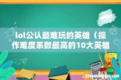 操作难度系数最高的10大英雄 lol公认最难玩的英雄