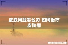 皮肤问题怎么办 如何治疗皮肤病