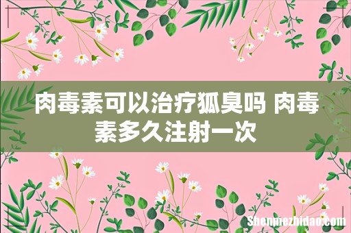 肉毒素可以治疗狐臭吗 肉毒素多久注射一次