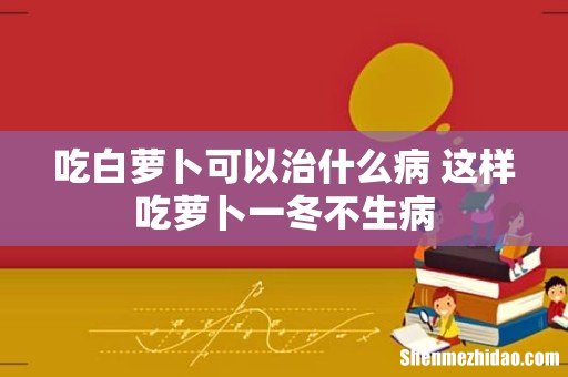 吃白萝卜可以治什么病 这样吃萝卜一冬不生病