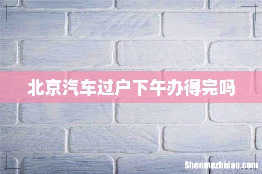 北京汽车过户下午办得完吗