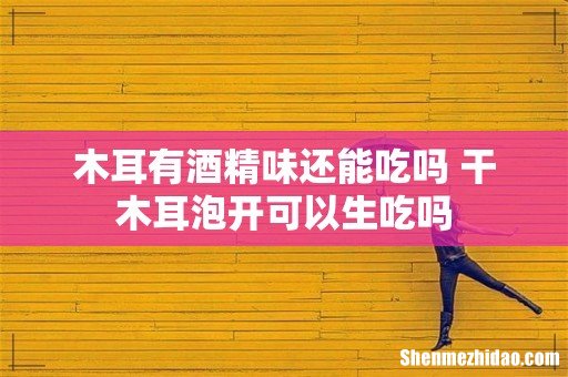 木耳有酒精味还能吃吗 干木耳泡开可以生吃吗