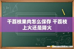 干荔枝果肉怎么保存 干荔枝上火还是降火