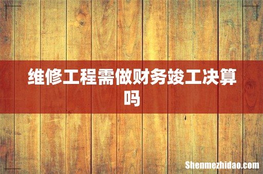 维修工程需做财务竣工决算吗