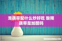 泡藕带配什么炒好吃 酸辣藕带是加醋吗