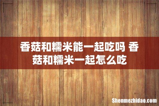 香菇和糯米能一起吃吗 香菇和糯米一起怎么吃