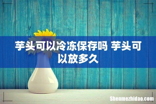 芋头可以冷冻保存吗 芋头可以放多久
