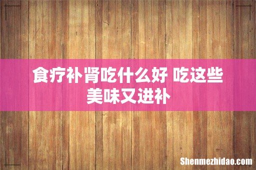 食疗补肾吃什么好 吃这些美味又进补