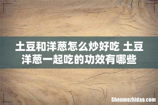 土豆和洋葱怎么炒好吃 土豆洋葱一起吃的功效有哪些