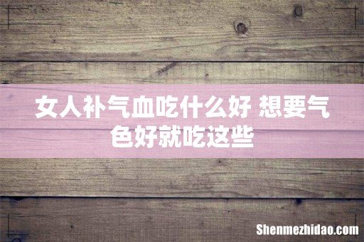 女人补气血吃什么好 想要气色好就吃这些