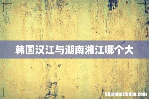 韩国汉江与湖南湘江哪个大