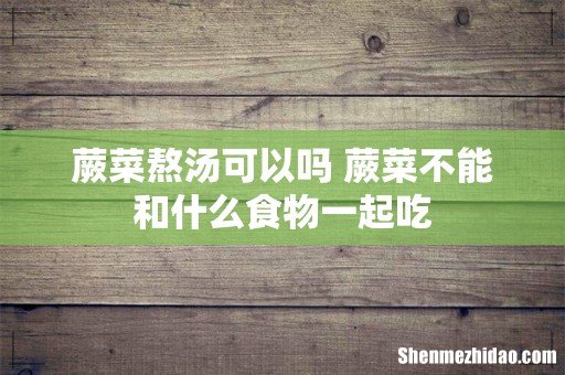 蕨菜熬汤可以吗 蕨菜不能和什么食物一起吃