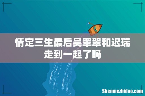 情定三生最后吴翠翠和迟瑞走到一起了吗