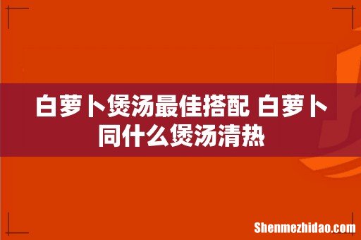 白萝卜煲汤最佳搭配 白萝卜同什么煲汤清热