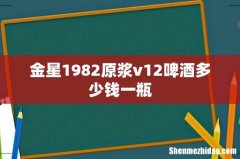 金星1982原浆v12啤酒多少钱一瓶