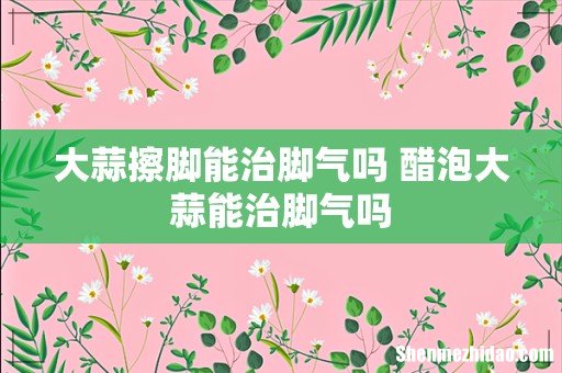 大蒜擦脚能治脚气吗 醋泡大蒜能治脚气吗