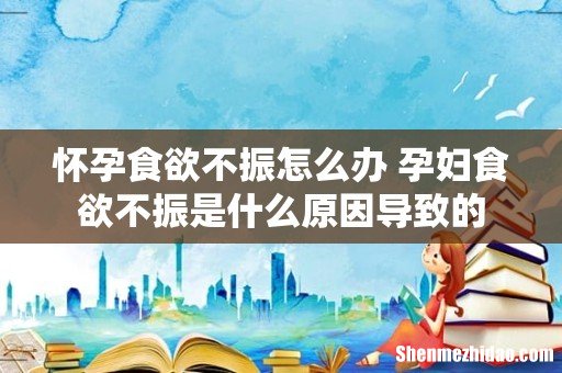 怀孕食欲不振怎么办 孕妇食欲不振是什么原因导致的